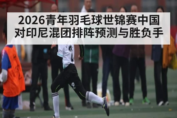 2026青年羽毛球世锦赛中国对印尼混团排阵预测与胜负手